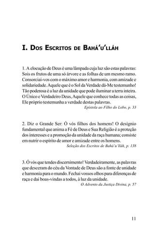 I. DOS ESCRITOS

DE

BAHÁ’U’LLÁH

1. A elocução de Deus é uma lâmpada cuja luz são estas palavras:
Sois os frutos de uma só árvore e as folhas de um mesmo ramo.
Consorciai-vos com o máximo amor e harmonia, com amizade e
solidariedade. Aquele que é o Sol da Verdade dá-Me testemunho!
Tão poderosa é a luz da unidade que pode iluminar a terra inteira.
O Único e Verdadeiro Deus, Aquele que conhece todas as coisas,
Ele próprio testemunha a verdade destas palavras.
Epístola ao Filho do Lobo, p. 33

2. Diz o Grande Ser: Ó vós filhos dos homens! O desígnio
fundamental que anima a Fé de Deus e Sua Religião é a proteção
dos interesses e a promoção da unidade da raça humana; consiste
em nutrir o espírito de amor e amizade entre os homens.
Seleção dos Escritos de Bahá’u’lláh, p. 138

3. Ó vós que tendes discernimento! Verdadeiramente, as palavras
que desceram do céu da Vontade de Deus são a fonte de unidade
e harmonia para o mundo. Fechai vossos olhos para diferenças de
raça e dai boas-vindas a todos, à luz da unidade.
O Advento da Justiça Divina, p. 57

11

 