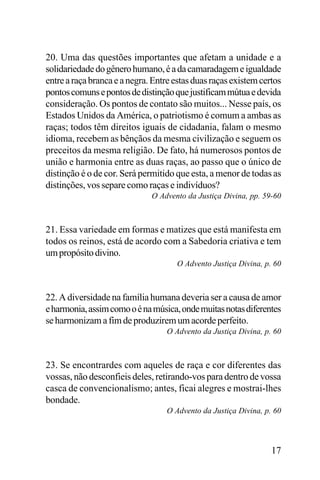 20. Uma das questões importantes que afetam a unidade e a
solidariedade do gênero humano, é a da camaradagem e igualdade
entre a raça branca e a negra. Entre estas duas raças existem certos
pontos comuns e pontos de distinção que justificam mútua e devida
consideração. Os pontos de contato são muitos... Nesse país, os
Estados Unidos da América, o patriotismo é comum a ambas as
raças; todos têm direitos iguais de cidadania, falam o mesmo
idioma, recebem as bênçãos da mesma civilização e seguem os
preceitos da mesma religião. De fato, há numerosos pontos de
união e harmonia entre as duas raças, ao passo que o único de
distinção é o de cor. Será permitido que esta, a menor de todas as
distinções, vos separe como raças e indivíduos?
O Advento da Justiça Divina, pp. 59-60

21. Essa variedade em formas e matizes que está manifesta em
todos os reinos, está de acordo com a Sabedoria criativa e tem
um propósito divino.
O Advento Justiça Divina, p. 60

22. A diversidade na família humana deveria ser a causa de amor
e harmonia, assim como o é na música, onde muitas notas diferentes
se harmonizam a fim de produzirem um acorde perfeito.
O Advento da Justiça Divina, p. 60

23. Se encontrardes com aqueles de raça e cor diferentes das
vossas, não desconfieis deles, retirando-vos para dentro de vossa
casca de convencionalismo; antes, ficai alegres e mostrai-lhes
bondade.
O Advento da Justiça Divina, p. 60

17

 