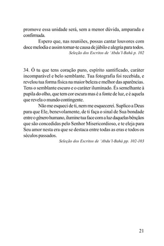 promove essa unidade será, sem a menor dúvida, amparada e
confirmada.
Espero que, nas reuniões, possas cantar louvores com
doce melodia e assim tornar-te causa de júbilo e alegria para todos.
Seleção dos Escritos de ‘Abdu’l-Bahá p. 102

34. Ó tu que tens coração puro, espírito santificado, caráter
incomparável e belo semblante. Tua fotografia foi recebida, e
revelou tua forma física na maior beleza e melhor das aparências.
Tens o semblante escuro e o caráter iluminado. És semelhante à
pupila do olho, que tem cor escura mas é a fonte de luz, e é aquela
que revela o mundo contingente.
Não me esqueci de ti, nem me esquecerei. Suplico a Deus
para que Ele, benevolamente, de ti faça o sinal de Sua bondade
entre o gênero humano, ilumine tua face com a luz daquelas bênçãos
que são concedidas pelo Senhor Misericordioso, e te eleja para
Seu amor nesta era que se destaca entre todas as eras e todos os
séculos passados.
Seleção dos Escritos de ‘Abdu’l-Bahá pp. 102-103

21

 