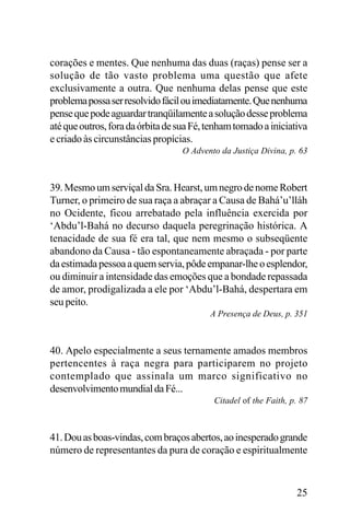corações e mentes. Que nenhuma das duas (raças) pense ser a
solução de tão vasto problema uma questão que afete
exclusivamente a outra. Que nenhuma delas pense que este
problema possa ser resolvido fácil ou imediatamente. Que nenhuma
pense que pode aguardar tranqüilamente a solução desse problema
até que outros, fora da órbita de sua Fé, tenham tomado a iniciativa
e criado às circunstâncias propícias.
O Advento da Justiça Divina, p. 63

39. Mesmo um serviçal da Sra. Hearst, um negro de nome Robert
Turner, o primeiro de sua raça a abraçar a Causa de Bahá’u’lláh
no Ocidente, ficou arrebatado pela influência exercida por
‘Abdu’l-Bahá no decurso daquela peregrinação histórica. A
tenacidade de sua fé era tal, que nem mesmo o subseqüente
abandono da Causa - tão espontaneamente abraçada - por parte
da estimada pessoa a quem servia, pôde empanar-lhe o esplendor,
ou diminuir a intensidade das emoções que a bondade repassada
de amor, prodigalizada a ele por ‘Abdu’l-Bahá, despertara em
seu peito.
A Presença de Deus, p. 351

40. Apelo especialmente a seus ternamente amados membros
pertencentes à raça negra para participarem no projeto
contemplado que assinala um marco significativo no
desenvolvimento mundial da Fé...
Citadel of the Faith, p. 87

41. Dou as boas-vindas, com braços abertos, ao inesperado grande
número de representantes da pura de coração e espiritualmente

25

 