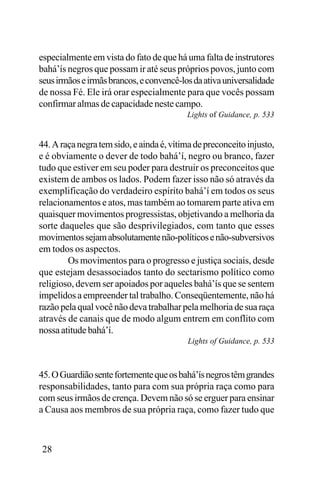 especialmente em vista do fato de que há uma falta de instrutores
bahá’ís negros que possam ir até seus próprios povos, junto com
seus irmãos e irmãs brancos, e convencê-los da ativa universalidade
de nossa Fé. Ele irá orar especialmente para que vocês possam
confirmar almas de capacidade neste campo.
Lights of Guidance, p. 533

44. A raça negra tem sido, e ainda é, vítima de preconceito injusto,
e é obviamente o dever de todo bahá’í, negro ou branco, fazer
tudo que estiver em seu poder para destruir os preconceitos que
existem de ambos os lados. Podem fazer isso não só através da
exemplificação do verdadeiro espírito bahá’í em todos os seus
relacionamentos e atos, mas também ao tomarem parte ativa em
quaisquer movimentos progressistas, objetivando a melhoria da
sorte daqueles que são desprivilegiados, com tanto que esses
movimentos sejam absolutamente não-políticos e não-subversivos
em todos os aspectos.
Os movimentos para o progresso e justiça sociais, desde
que estejam desassociados tanto do sectarismo político como
religioso, devem ser apoiados por aqueles bahá’ís que se sentem
impelidos a empreender tal trabalho. Conseqüentemente, não há
razão pela qual você não deva trabalhar pela melhoria de sua raça
através de canais que de modo algum entrem em conflito com
nossa atitude bahá’í.
Lights of Guidance, p. 533

45. O Guardião sente fortemente que os bahá’ís negros têm grandes
responsabilidades, tanto para com sua própria raça como para
com seus irmãos de crença. Devem não só se erguer para ensinar
a Causa aos membros de sua própria raça, como fazer tudo que

28

 