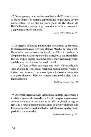 47. Os amigos negros necessitam muitíssimo da Fé visto haverem
sofrido e terem sido bastante espezinhados no passado e devem
conscientizar-se de que na propagação da Revelação de
Bahá’u’lláh reside sua esperança por um futuro melhor, tanto quanto
a esperança de todo o mundo.
Lights of Guidance, p. 530

48. Os negros, ainda que eles mesmos possam não se dar conta,
têm uma contribuição a fazer para a Ordem Mundial de Bahá’u’lláh.
Os Seus Ensinamentos e a Sociedade que Ele veio estabelecer
são para todas as raças e para todas as nações, e cada uma delas
tem seu próprio papel a desempenhar e a dádiva de suas próprias
qualidades e talentos para dar a todo mundo.
A Causa de Deus tem lugar para todos. Na verdade, não
seria a Causa de Deus se não recebesse e desse as boas-vindas a
todos - pobres e ricos, educados e ignorantes, os desconhecidos
e os proeminentes - Deus certamente quer a todos eles, pois a
todos Ele criou.
Lights of Guidance p. 526

49. Os crentes negros devem ser tão ativos quanto seus irmãos e
irmãs brancos na difusão da Fé, tanto entre sua própria raça como
entre os membros de outras raças. A saída de pioneiros negros
tem sido a razão de um grande avanço no desenvolvimento da
Causa na América e seu trabalho tem sido da maior ajuda e muito
produtivo em resultados.
Lights Of Guidance, p. 526

30

 