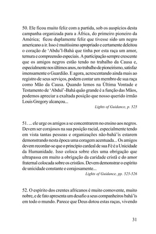 50. Ele ficou muito feliz com a partida, sob os auspícios desta
campanha organizada para a África, do primeiro pioneiro da
América; ficou duplamente feliz que tivesse sido um negro
americano a ir. Isso é muitíssimo apropriado e certamente deleitou
o coração de ‘Abdu’l-Bahá que tinha por esta raça um amor,
ternura e compreensão especiais. A participação sempre crescente
que os amigos negros estão tendo no trabalho da Causa e,
especialmente nos últimos anos, no trabalho de pioneirismo, satisfaz
imensamente o Guardião. E agora, acrescentando ainda mais ao
registro de seus serviços, podem contar um membro de sua raça
como Mão da Causa. Quando lemos na Última Vontade e
Testamento de ‘Abdul’-Bahá quão grande é a função das Mãos,
podemos apreciar a exaltada posição que nosso querido irmão
Louis Gregory alcançou...
Lights of Guidance, p. 525

51. ... ele urge os amigos a se concentrarem no ensino aos negros.
Devem ser corajosos na sua posição racial, especialmente tendo
em vista tantas pessoas e organizações não-bahá’ís estarem
demonstrando nesta época uma coragem acentuada... Os amigos
devem recordar-se que o princípio cardeal de sua Fé é a Unicidade
da Humanidade. Isso coloca sobre eles uma obrigação que
ultrapassa em muito a obrigação da caridade cristã e do amor
fraternal colocada sobre os cristãos. Devem demonstrar o espírito
de unicidade constante e corajosamente...
Lights of Guidance, pp. 525-526

52. O espírito dos crentes africanos é muito comovente, muito
nobre, e de fato apresenta um desafio a seus companheiros bahá’ís
em todo o mundo. Parece que Deus dotou estas raças, vivendo

31

 