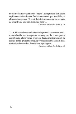no assim chamado continente “negro”, com grandes faculdades
espirituais e, ademais, com faculdades mentais que, à medida que
eles amadurecem na Fé, contribuirão imensamente para o todo,
de um extremo ao outro do mundo bahá’í...
Captando a Centelha da Fé, p. 36

53. A África está verdadeiramente despertando e se encontrando
e, sem dúvida, tem uma grande mensagem a dar e uma grande
contribuição a fazer para o progresso da civilização mundial. De
acordo com o grau em que seus povos aceitarem a Bahá’u’lláh,
serão eles abençoados, fortalecidos e protegidos.
Captando a Centelha da Fé, p. 37

32

 
