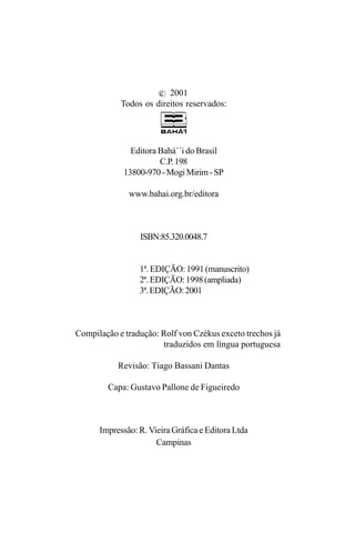 c 2001
Todos os direitos reservados:

Editora Bahá´´i do Brasil
C.P. 198
13800-970 - Mogi Mirim - SP
www.bahai.org.br/editora

ISBN:85.320.0048.7
1ª. EDIÇÃO: 1991 (manuscrito)
2ª. EDIÇÃO: 1998 (ampliada)
3ª. EDIÇÃO: 2001

Compilação e tradução: Rolf von Czékus exceto trechos já
traduzidos em língua portuguesa
Revisão: Tiago Bassani Dantas
Capa: Gustavo Pallone de Figueiredo

Impressão: R. Vieira Gráfica e Editora Ltda
Campinas

4

 