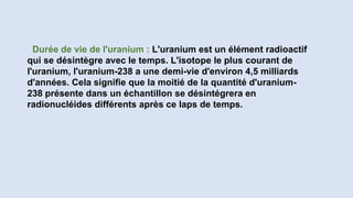 Durée de vie de l'uranium : L'uranium est un élément radioactif
qui se désintègre avec le temps. L'isotope le plus courant de
l'uranium, l'uranium-238 a une demi-vie d'environ 4,5 milliards
d'années. Cela signifie que la moitié de la quantité d'uranium-
238 présente dans un échantillon se désintégrera en
radionucléides différents après ce laps de temps.
 