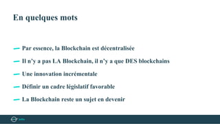 En quelques mots
Par essence, la Blockchain est décentralisée
Il n’y a pas LA Blockchain, il n’y a que DES blockchains
Une innovation incrémentale
Définir un cadre législatif favorable
La Blockchain reste un sujet en devenir
 