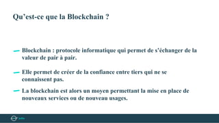 Qu’est-ce que la Blockchain ?
Blockchain : protocole informatique qui permet de s’échanger de la
valeur de pair à pair.
Elle permet de créer de la confiance entre tiers qui ne se
connaissent pas.
La blockchain est alors un moyen permettant la mise en place de
nouveaux services ou de nouveau usages.
 