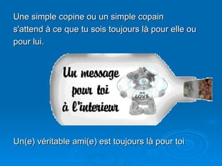 Une simple copine ou un simple copain  s'attend à ce que tu sois toujours là pour elle ou  pour lui. Un(e) véritable ami(e) est toujours là pour toi  