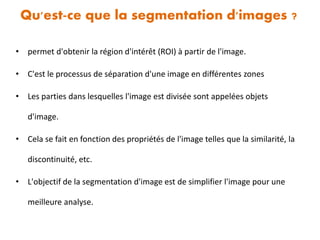 Qu'est-ce que la segmentation d'images ?
• permet d'obtenir la région d'intérêt (ROI) à partir de l'image.
• C'est le processus de séparation d'une image en différentes zones
• Les parties dans lesquelles l'image est divisée sont appelées objets
d'image.
• Cela se fait en fonction des propriétés de l'image telles que la similarité, la
discontinuité, etc.
• L'objectif de la segmentation d'image est de simplifier l'image pour une
meilleure analyse.
 
