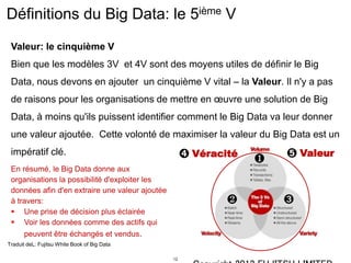 12
Définitions du Big Data: le 5ième V
Valeur: le cinquième V
Bien que les modèles 3V et 4V sont des moyens utiles de définir le Big
Data, nous devons en ajouter un cinquième V vital – la Valeur. Il n'y a pas
de raisons pour les organisations de mettre en œuvre une solution de Big
Data, à moins qu'ils puissent identifier comment le Big Data va leur donner
une valeur ajoutée. Cette volonté de maximiser la valeur du Big Data est un
impératif clé.
Traduit deL: Fujitsu White Book of Big Data
En résumé, le Big Data donne aux
organisations la possibilité d'exploiter les
données afin d'en extraire une valeur ajoutée
à travers:
 Une prise de décision plus éclairée
 Voir les données comme des actifs qui
peuvent être échangés et vendus.
❶
❷ ➌
➍ Véracité ➎ Valeur
 