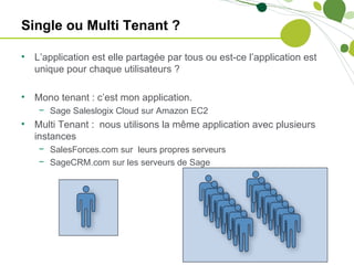 Single ou Multi Tenant ?

•   L’application est elle partagée par tous ou est-ce l’application est
    unique pour chaque utilisateurs ?

•   Mono tenant : c’est mon application.
     − Sage Saleslogix Cloud sur Amazon EC2
•   Multi Tenant : nous utilisons la même application avec plusieurs
    instances
     − SalesForces.com sur leurs propres serveurs
     − SageCRM.com sur les serveurs de Sage
 