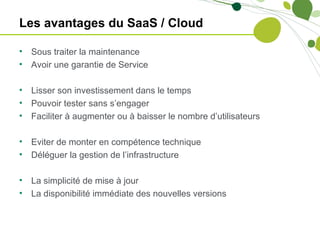 Les avantages du SaaS / Cloud

•   Sous traiter la maintenance
•   Avoir une garantie de Service

•   Lisser son investissement dans le temps
•   Pouvoir tester sans s’engager
•   Faciliter à augmenter ou à baisser le nombre d’utilisateurs

•   Eviter de monter en compétence technique
•   Déléguer la gestion de l’infrastructure

•   La simplicité de mise à jour
•   La disponibilité immédiate des nouvelles versions
 