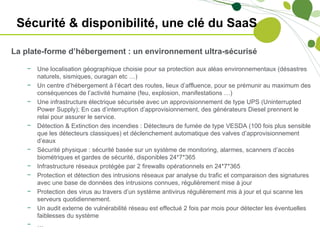 Sécurité & disponibilité, une clé du SaaS

La plate-forme d’hébergement : un environnement ultra-sécurisé

    −   Une localisation géographique choisie pour sa protection aux aléas environnementaux (désastres
        naturels, sismiques, ouragan etc …)
    −   Un centre d’hébergement à l’écart des routes, lieux d’affluence, pour se prémunir au maximum des
        conséquences de l’activité humaine (feu, explosion, manifestations …)
    −   Une infrastructure électrique sécurisée avec un approvisionnement de type UPS (Uninterrupted
        Power Supply); En cas d’interruption d’approvisionnement, des générateurs Diesel prennent le
        relai pour assurer le service.
    −   Détection & Extinction des incendies : Détecteurs de fumée de type VESDA (100 fois plus sensible
        que les détecteurs classiques) et déclenchement automatique des valves d’approvisionnement
        d’eaux
    −   Sécurité physique : sécurité basée sur un système de monitoring, alarmes, scanners d’accès
        biométriques et gardes de sécurité, disponibles 24*7*365
    −   Infrastructure réseaux protégée par 2 firewalls opérationnels en 24*7*365
    −   Protection et détection des intrusions réseaux par analyse du trafic et comparaison des signatures
        avec une base de données des intrusions connues, régulièrement mise à jour
    −   Protection des virus au travers d’un système antivirus régulièrement mis à jour et qui scanne les
        serveurs quotidiennement.
    −   Un audit externe de vulnérabilité réseau est effectué 2 fois par mois pour détecter les éventuelles
        faiblesses du système
    −   …
 