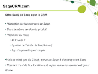 SageCRM.com

Offre SaaS de Sage pour le CRM


• Hébergée sur les serveurs de Sage

• Tous la même version du produit

• Paiement au mois
     • 49 € ou 69 €

     • Système de Tickets Hot line (5 /mois)

     • 1 go d’espace disque / compte


•Mais ce n’est pas du Cloud : serveurs Sage & données chez Sage

• Pourtant c’est de la « location » et la puissance du serveur est quasi
illimité.
 