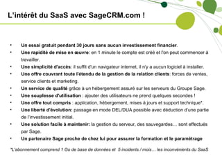 L’intérêt du SaaS avec SageCRM.com !


•    Un essai gratuit pendant 30 jours sans aucun investissement financier.
•    Une rapidité de mise en œuvre: en 1 minute le compte est créé et l'on peut commencer à
     travailler.
•    Une simplicité d'accès: il suffit d'un navigateur internet, il n'y a aucun logiciel à installer.
•    Une offre couvrant toute l'étendu de la gestion de la relation clients: forces de ventes,
     service clients et marketing.
•    Un service de qualité grâce à un hébergement assuré sur les serveurs du Groupe Sage.
•    Une souplesse d'utilisation : ajouter des utilisateurs ne prend quelques secondes !
•    Une offre tout compris : application, hébergement, mises à jours et support technique*.
•    Une liberté d'évolution: passage en mode DEL/DUA possible avec déduction d’une partie
     de l’investissement initial.
•    Une solution facile à maintenir: la gestion du serveur, des sauvegardes… sont effectués
     par Sage.
•    Un partenaire Sage proche de chez lui pour assurer la formation et le paramétrage

*L'abonnement comprend 1 Go de base de données et 5 incidents / mois… les inconvénients du SaaS
 