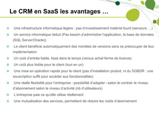 Le CRM en SaaS les avantages …

o    Une infrastructure informatique légère : pas d’investissement matériel lourd (serveurs …)
o    Un service informatique réduit (Pas besoin d’administrer l’application, la base de données
     (SQL Server/Oracle))
o    Le client bénéficie automatiquement des montées de versions sans se préoccuper de leur
     implémentation
o    Un coût d’entrée faible, lissé dans le temps (versus achat ferme de licence)
o    Un coût plus lisible pour le client (tout en un)
o    Une mise en opération rapide pour le client (pas d’installation produit, ni du SGBDR : une
     souscription suffit pour accéder aux fonctionnalités)
o    Une réelle flexibilité pour l’entreprise : possibilité d’adapter –selon le contrat- le niveau
     d’abonnement selon le niveau d’activité (nb d’utilisateurs)
o    L’entreprise paie ce qu’elle utilise réellement
o    Une mutualisation des services, permettant de réduire les coûts d’abonnement
 