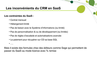 Les inconvénients du CRM en SaaS

Les contraintes du SaaS :
    • Contrat mensuel
    • Hébergement limité
    • Pas de liaison avec le Système d’Informations (ou limité)
    • Pas de personnalisation & ou de développement (ou limités)
    • Pas de règles d’escalade et automatisations avancée
    • Le paiement pour récupérer sur CD sa base SQL
    • ….

Mais il existe des formules chez des éditeurs comme Sage qui permettent de
passer du SaaS au mode licence avec % remise
 