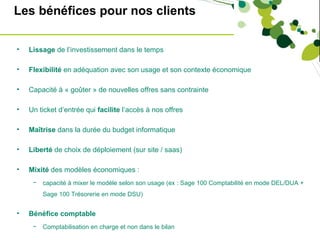 Les bénéfices pour nos clients

•   Lissage de l’investissement dans le temps

•   Flexibilité en adéquation avec son usage et son contexte économique

•   Capacité à « goûter » de nouvelles offres sans contrainte

•   Un ticket d’entrée qui facilite l’accès à nos offres

•   Maîtrise dans la durée du budget informatique

•   Liberté de choix de déploiement (sur site / saas)

•   Mixité des modèles économiques :
     −   capacité à mixer le modèle selon son usage (ex : Sage 100 Comptabilité en mode DEL/DUA +
         Sage 100 Trésorerie en mode DSU)


•   Bénéfice comptable
     −   Comptabilisation en charge et non dans le bilan
 