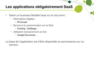 Les applications obligatoirement SaaS

•   Selon un business Modèle basé sur le récurrent :
    − Informations légales :
        o Rf Conseil
    − Service à la consommation sur le Web
        o Emailing : Swiftpage…
    − Utilisation exclusivement on line
        o Google Documents…


La base de l’application est d’être disponible en permanence sur un
   serveur.
 