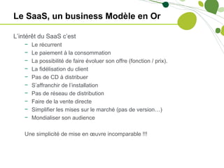 Le SaaS, un business Modèle en Or

L’intérêt du SaaS c’est
    −   Le récurrent
    −   Le paiement à la consommation
    −   La possibilité de faire évoluer son offre (fonction / prix).
    −   La fidélisation du client
    −   Pas de CD à distribuer
    −   S’affranchir de l’installation
    −   Pas de réseau de distribution
    −   Faire de la vente directe
    −   Simplifier les mises sur le marché (pas de version…)
    −   Mondialiser son audience

    Une simplicité de mise en œuvre incomparable !!!
 