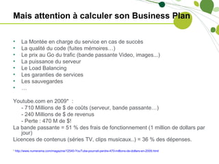 Mais attention à calculer son Business Plan

•    La Montée en charge du service en cas de succès
•    La qualité du code (fuites mémoires…)
•    Le prix au Go du trafic (bande passante Video, images...)
•    La puissance du serveur
•    Le Load Balancing
•    Les garanties de services
•    Les sauvegardes
•    …

Youtube.com en 2009* :
   - 710 Millions de $ de coûts (serveur, bande passante…)
   - 240 Millions de $ de revenus
   - Perte : 470 M de $!
La bande passante = 51 % des frais de fonctionnement (1 million de dollars par
   jour)
Licences de contenus (séries TV, clips musicaux..) = 36 % des dépenses.
* http://www.numerama.com/magazine/12540-YouTube-pourrait-perdre-470-millions-de-dollars-en-2009.html
 