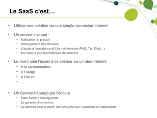 Le SaaS c’est…

•   Utiliser une solution via une simple connexion Internet

•   Un service incluant :
     −   l’utilisation du produit
     −   l’hébergement des données
     −   L’accès à l’assistance et à la maintenance (FAQ, Tél, Chat…)
     −   les mises à jour automatiques de versions

•   Le client paie l’accès à ce service via un abonnement
     −   A la consommation
     −   A l’usage
     −   A l’heure
     −   …


•   Un Service hébergé par l’éditeur
     −   Plate-forme d’hébergement
     −   La garantie d’un service
     −   La sérénité pour le client, car il ne gère que l’utilisation de l’application
 