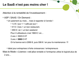 Le SaaS n’est pas moins cher !

Attention à la rentabilité de l’investissement :

• ASP / SAAS / On Demand :
    • Un paiement au mois… mais à rapporter à l’année !
         • 1,5 € / jour = 1 café par jour !
         • 41 € / mois = un bon restaurant.
         • 490 € / an = un bon weekend
         Pour 4 utilisateurs c’est 1960 € / an…
         2 ans = 3920 € HT
         3 ans = 5880 € HT
         Or la licence est à 2990 €, puis 598 € / an pour la maintenance !!!


    • Idéal pour entreprises à forte croissances / entrepreneurs
Mais le Mode « Licence » est plus rentable si l’entreprise utilise le logiciel plus de
 2 ans…
 
