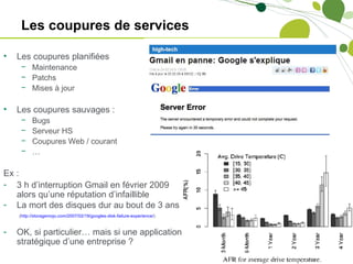Les coupures de services

•   Les coupures planifiées
     − Maintenance
     − Patchs
     − Mises à jour

•   Les coupures sauvages :
     −    Bugs
     −    Serveur HS
     −    Coupures Web / courant
     −    …

Ex :
- 3 h d’interruption Gmail en février 2009
   alors qu’une réputation d’infaillible
- La mort des disques dur au bout de 3 ans
    (http://storagemojo.com/2007/02/19/googles-disk-failure-experience/)


-   OK, si particulier… mais si une application
    stratégique d’une entreprise ?
 