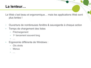 La lenteur…

Le Web c’est beau et ergonomique… mais les applications Web sont
   plus lentes !

-   Ouverture de nombreuses fenêtre & sauvegarde à chaque action
-   Temps de chargement des listes
    - Préchargement
    - 1er lancement souvent long
    - …
-   Ergonomie différente de Windows :
    - Clic droits
    - Menus
    - …
 