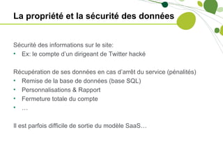 La propriété et la sécurité des données


Sécurité des informations sur le site:
• Ex: le compte d’un dirigeant de Twitter hacké

Récupération de ses données en cas d’arrêt du service (pénalités)
• Remise de la base de données (base SQL)
• Personnalisations & Rapport
• Fermeture totale du compte
• …

Il est parfois difficile de sortie du modèle SaaS…
 