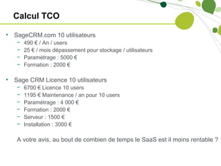 Calcul TCO

•   SageCRM.com 10 utilisateurs
    −   490 € / An / users
    −   25 € / mois dépassement pour stockage / utilisateurs
    −   Paramétrage : 5000 €
    −   Formation : 2000 €

•   Sage CRM Licence 10 utilisateurs
    −   6700 € Licence 10 users
    −   1195 € Maintenance / an pour 10 users
    −   Paramétrage : 4 000 €
    −   Formation : 2000 €
    −   Serveur : 1500 €
    −   Installation : 3000 €

    A votre avis, au bout de combien de temps le SaaS est il moins rentable ?
 
