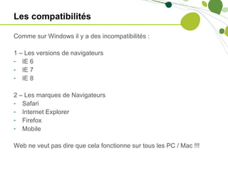 Les compatibilités

Comme sur Windows il y a des incompatibilités :

1 – Les versions de navigateurs
- IE 6
- IE 7
- IE 8

2 – Les marques de Navigateurs
- Safari
- Internet Explorer
- Firefox
- Mobile

Web ne veut pas dire que cela fonctionne sur tous les PC / Mac !!!
 