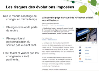 Les risques des évolutions imposées

Tout le monde est obligé de
  changer en même temps !

•   Pb ergonomie et de perte
    de repère

•   Pb migration si
    personnalisation du
    service par le client final.

Il faut tester et valider que les
     changements sont
     pertinents.
 