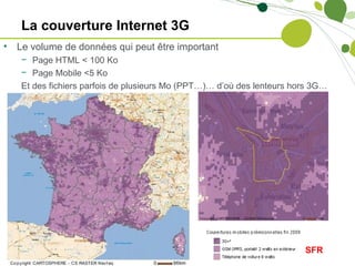 La couverture Internet 3G
•   Le volume de données qui peut être important
    − Page HTML < 100 Ko
    − Page Mobile <5 Ko
    Et des fichiers parfois de plusieurs Mo (PPT…)… d’où des lenteurs hors 3G…




                                                                        SFR
 