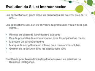 Evolution du S.I. et interconnexion

Les applications en place dans les entreprises ont souvent plus de 10
  ans…

Les applications sont sur les serveurs du prestataire, vous n’avez pas
  accès…

•   Remise en cause de l’architecture existante
•   Pas de possibilité de communication avec les applications métier
•   Maintenir un parc hétérogène
•   Manque de compétence en interne pour maintenir la solution
•   Gestion de la sécurité avec les applications Web
•   …

Problèmes pour l’exploitation des données avec les solutions de
   Business Intelligence.
 