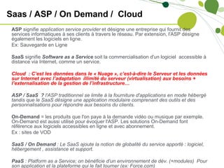 Saas / ASP / On Demand / Cloud
 ASP signifie application service provider et désigne une entreprise qui fournit des
 services informatiques à ses clients à travers le réseau. Par extension, l'ASP désigne
 également les logiciels en ligne.
 Ex: Sauvegarde en Ligne

 SaaS signifie Software as a Service soit la commercialisation d'un logiciel accessible à
 distance via Internet, comme un service.

 Cloud : C’est les données dans le « Nuage », c’est-à-dire le Serveur et les données
 sur Internet avec l’adaptation illimité du serveur (virtualisation) aux besoins +
 l’externalisation de la gestion de l’infrastructure…

 ASP / SaaS ? l'ASP traditionnel se limite à la fourniture d'applications en mode hébergé
 tandis que le SaaS désigne une application modulaire comprenant des outils et des
 personnalisations pour répondre aux besoins du clients.

 On-Demand = les produits que l'on paye à la demande vidéo ou musique par exemple.
 On-Demand est aussi utilisé pour évoquer l'ASP. Les solutions On-Demand font
 référence aux logiciels accessibles en ligne et avec abonnement.
 Ex : sites de VOD

 SaaS / On Demand : Le SaaS ajoute la notion de globalité du service apporté : logiciel,
 hébergement , assistance et support.

 PaaS : Platform as a Service; on bénéficie d’un environnement de dév. (+modules) Pour
 son application et la plateforme qui le fait tourner (ex: Force.com)
 