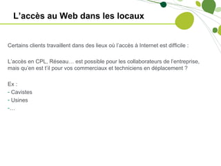 L’accès au Web dans les locaux


Certains clients travaillent dans des lieux où l’accès à Internet est difficile :

L’accès en CPL, Réseau… est possible pour les collaborateurs de l’entreprise,
mais qu’en est t’il pour vos commerciaux et techniciens en déplacement ?

Ex :
- Cavistes
- Usines
-…
 