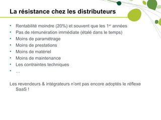 La résistance chez les distributeurs

•   Rentabilité moindre (20%) et souvent que les 1er années
•   Pas de rémunération immédiate (étalé dans le temps)
•   Moins de paramétrage
•   Moins de prestations
•   Moins de matériel
•   Moins de maintenance
•   Les contraintes techniques
•   …

Les revendeurs & intégrateurs n’ont pas encore adoptés le réflexe
  SaaS !
 