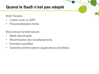 Quand le SaaS n’est pas adapté

Multi Tenants
• Liaison avec un ERP
• Personnalisations fortes

Mono tenant & Multi tenant:
• Mode déconnecté
• Pérennisation des investissements
• Données sensibles
• Garanties d’interruptions (applications sensibles)
 