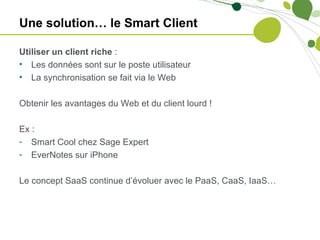 Une solution… le Smart Client

Utiliser un client riche :
• Les données sont sur le poste utilisateur
• La synchronisation se fait via le Web

Obtenir les avantages du Web et du client lourd !

Ex :
- Smart Cool chez Sage Expert
- EverNotes sur iPhone

Le concept SaaS continue d’évoluer avec le PaaS, CaaS, IaaS…
 