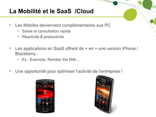 La Mobilité et le SaaS /Cloud

•   Les Mobiles deviennent complémentaires aux PC
     − Saisie et consultation rapide
     − Réactivité & productivité


•   Les applications en SaaS offrent de + en + une version iPhone /
    Blackberry :
     − Ex : Evernote, Rember the Milk…


•   Une opportunité pour optimiser l’activité de l’entreprise !
 