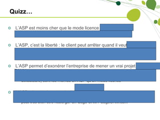 Quizz…

o   L’ASP est moins cher que le mode licence => Plutôt FAUX
    o Sur une durée d’environ 1,5 / 2 ans, l’ASP devient plus cher

o   L’ASP, c’est la liberté : le client peut arrêter quand il veut => FAUX
    o Une fois le projet abouti, il est difficile pour l’entreprise d’arrêter pour passer
      en mode licence, sauf à faire confiance au même éditeur

o   L’ASP permet d’exonérer l’entreprise de mener un vrai projet =>
    FAUX
    o Les problématiques liées à un projet CRM (acceptation de l’outil par les
      utilisateurs) sont les mêmes en ASP qu’en mode licence

o   L’ASP, c’est de la technologie => FAUX
    o L’ASP est un mode de commercialisation; un logiciel de type client serveur
      peut très bien être hébergé. Cf. Sage CRM / SageCRM.com
 