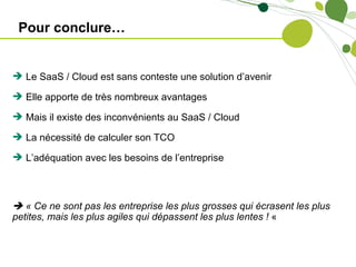 Pour conclure…


 Le SaaS / Cloud est sans conteste une solution d’avenir

 Elle apporte de très nombreux avantages

 Mais il existe des inconvénients au SaaS / Cloud

 La nécessité de calculer son TCO

 L’adéquation avec les besoins de l’entreprise



 « Ce ne sont pas les entreprise les plus grosses qui écrasent les plus
petites, mais les plus agiles qui dépassent les plus lentes ! «
 