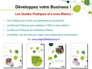 Développez votre Business !
            Les Guides Pratiques et Livres Blancs !

•   Les 5 étapes pour réussir vos opérations de prospection.

•   Les Bonnes Pratiques pour exploiter à 100% sa base clients !
•   Les Bonnes Pratiques de la Relations Clients
•   La Mobilité, une des clés pour doper votre performance commerciale !
                        Sur www.SageCRMSolutions.fr
 