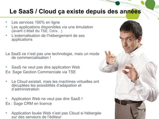 Le SaaS / Cloud ça existe depuis des années
•   Les services 100% en ligne
•   Les applications disponibles via une émulation
    (avant c’était du TSE, Citrix…)
•   L’externalisation de l’hébergement de ses
    applications


Le SaaS ce n’est pas une technologie, mais un mode
   de commercialisation !

• SaaS ne veut pas dire application Web
Ex: Sage Gestion Commerciale via TSE

•   Le Cloud existait, mais les machines virtuelles ont
    décuplées les possiblités d’adapation et
    d’administration

• Application Web ne veut pas dire SaaS !
Ex : Sage CRM en licence

•   Application louée Web n’est pas Cloud si hébergée
    sur des serveurs de l’éditeur
 