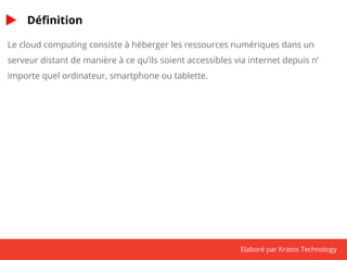 Elaboré par Kratos Technology 
Définition 
Le cloud computing consiste à héberger les ressources numériques dans un 
serveur distant de manière à ce qu’ils soient accessibles via internet depuis n’ 
importe quel ordinateur, smartphone ou tablette. 
 
