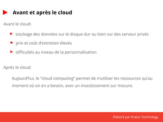 Elaboré par Kratos Technology 
Avant et après le cloud 
Avant le cloud: 
stockage des données sur le disque dur ou bien sur des serveur privés 
prix et coût d’entretien élevés 
difficultés au niveau de la personnalisation 
Après le cloud: 
Aujourd’hui, le “cloud computing” permet de n’utiliser les ressources qu’au 
moment où on en a besoin, avec un investissement sur mesure. 
 