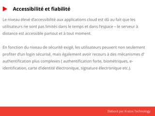 Elaboré par Kratos Technology 
Accessibilité et fiabilité 
Le niveau élevé d’accessibilité aux applications cloud est dû au fait que les 
utilisateurs ne sont pas limités dans le temps et dans l’espace – le serveur à 
distance est accessible partout et à tout moment. 
En fonction du niveau de sécurité exigé, les utilisateurs peuvent non seulement 
profiter d’un login sécurisé, mais également avoir recours à des mécanismes d’ 
authentification plus complexes ( authentification forte, biométriques, e-identification, 
carte d’identité électronique, signature électronique etc.). 
 
