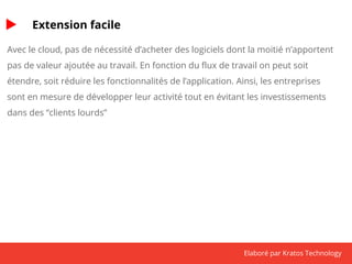 Elaboré par Kratos Technology 
Extension facile 
Avec le cloud, pas de nécessité d’acheter des logiciels dont la moitié n’apportent 
pas de valeur ajoutée au travail. En fonction du flux de travail on peut soit 
étendre, soit réduire les fonctionnalités de l’application. Ainsi, les entreprises 
sont en mesure de développer leur activité tout en évitant les investissements 
dans des “clients lourds” 
 